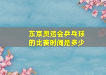 东京奥运会乒乓球的比赛时间是多少