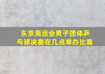 东京奥运会男子团体乒乓球决赛在几点举办比赛