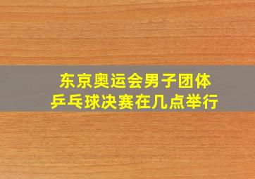 东京奥运会男子团体乒乓球决赛在几点举行