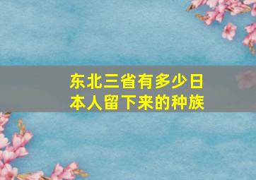 东北三省有多少日本人留下来的种族