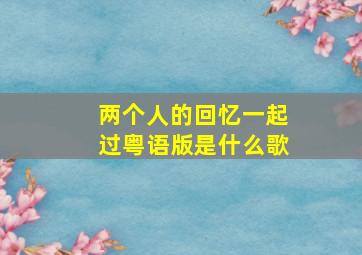 两个人的回忆一起过粤语版是什么歌