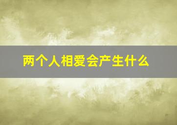 两个人相爱会产生什么