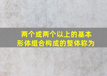 两个或两个以上的基本形体组合构成的整体称为