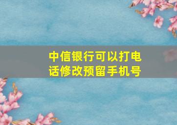 中信银行可以打电话修改预留手机号