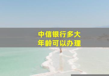 中信银行多大年龄可以办理