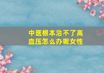 中医根本治不了高血压怎么办呢女性