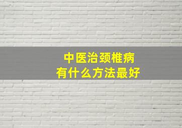 中医治颈椎病有什么方法最好