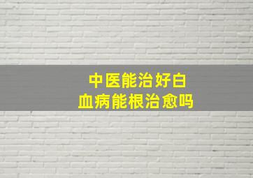 中医能治好白血病能根治愈吗