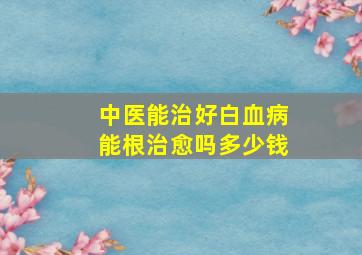 中医能治好白血病能根治愈吗多少钱