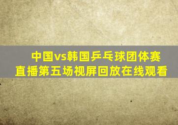 中国vs韩国乒乓球团体赛直播第五场视屏回放在线观看