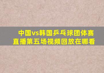 中国vs韩国乒乓球团体赛直播第五场视频回放在哪看