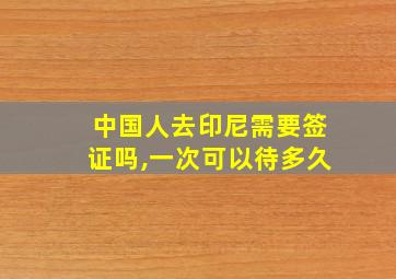 中国人去印尼需要签证吗,一次可以待多久