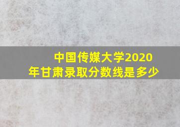 中国传媒大学2020年甘肃录取分数线是多少