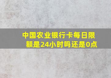 中国农业银行卡每日限额是24小时吗还是0点