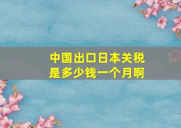 中国出口日本关税是多少钱一个月啊