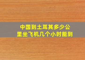 中国到土耳其多少公里坐飞机几个小时能到