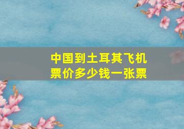 中国到土耳其飞机票价多少钱一张票