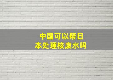 中国可以帮日本处理核废水吗