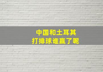 中国和土耳其打排球谁赢了呢