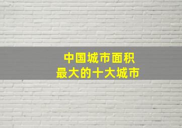 中国城市面积最大的十大城市