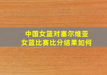 中国女篮对塞尔维亚女篮比赛比分结果如何