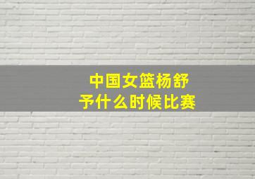 中国女篮杨舒予什么时候比赛