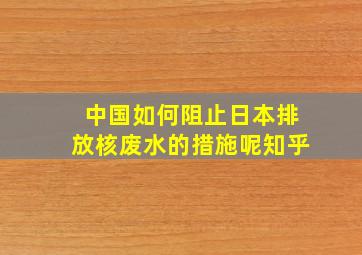 中国如何阻止日本排放核废水的措施呢知乎