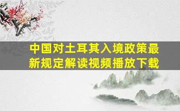 中国对土耳其入境政策最新规定解读视频播放下载