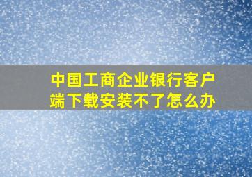 中国工商企业银行客户端下载安装不了怎么办