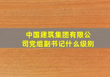 中国建筑集团有限公司党组副书记什么级别