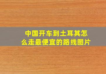 中国开车到土耳其怎么走最便宜的路线图片