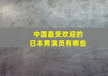 中国最受欢迎的日本男演员有哪些