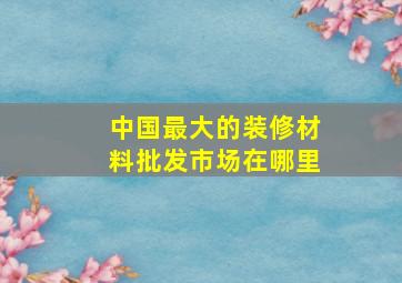 中国最大的装修材料批发市场在哪里