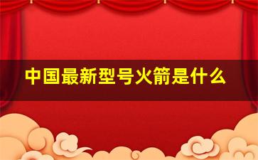 中国最新型号火箭是什么