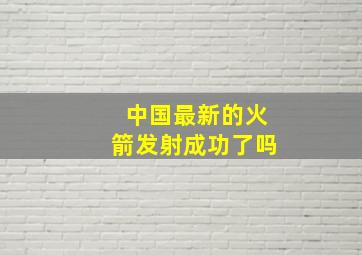 中国最新的火箭发射成功了吗