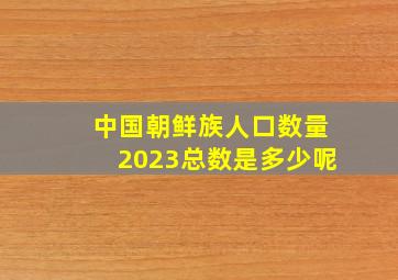 中国朝鲜族人口数量2023总数是多少呢