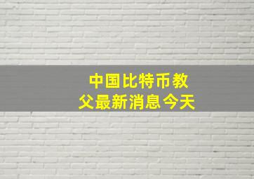 中国比特币教父最新消息今天