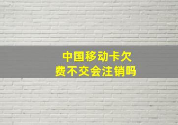 中国移动卡欠费不交会注销吗