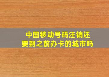 中国移动号码注销还要到之前办卡的城市吗