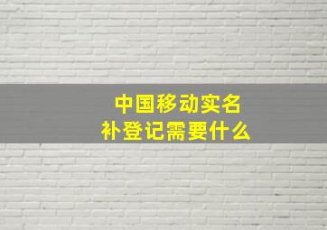 中国移动实名补登记需要什么