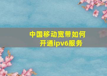 中国移动宽带如何开通ipv6服务