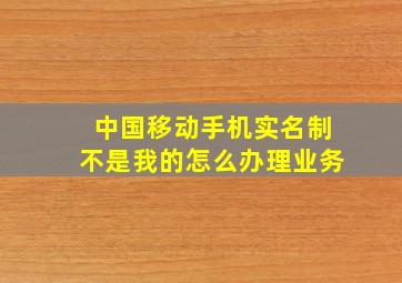 中国移动手机实名制不是我的怎么办理业务