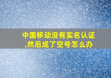 中国移动没有实名认证,然后成了空号怎么办