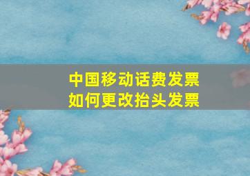 中国移动话费发票如何更改抬头发票