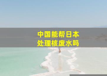 中国能帮日本处理核废水吗