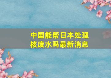 中国能帮日本处理核废水吗最新消息