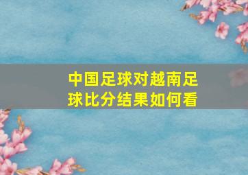 中国足球对越南足球比分结果如何看