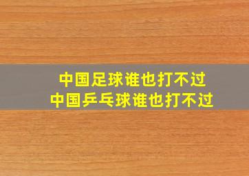 中国足球谁也打不过中国乒乓球谁也打不过