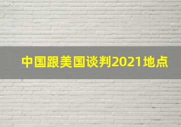 中国跟美国谈判2021地点