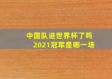 中国队进世界杯了吗2021冠军是哪一场